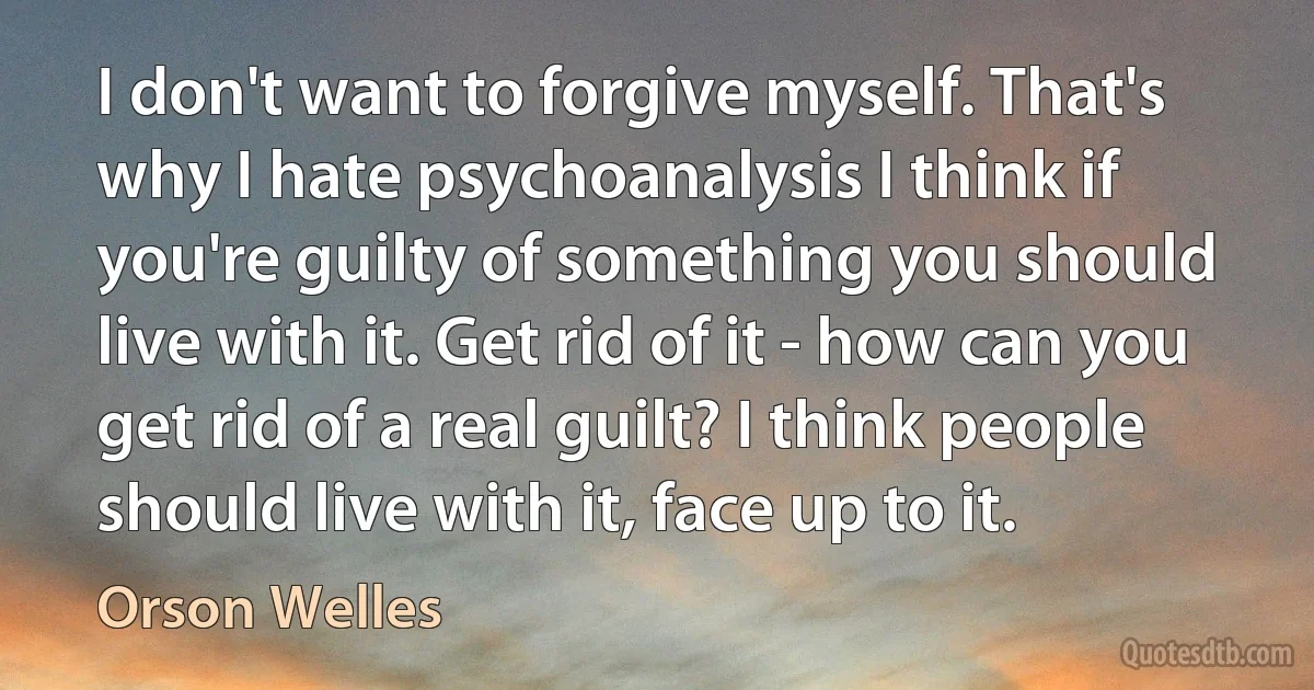 I don't want to forgive myself. That's why I hate psychoanalysis I think if you're guilty of something you should live with it. Get rid of it - how can you get rid of a real guilt? I think people should live with it, face up to it. (Orson Welles)