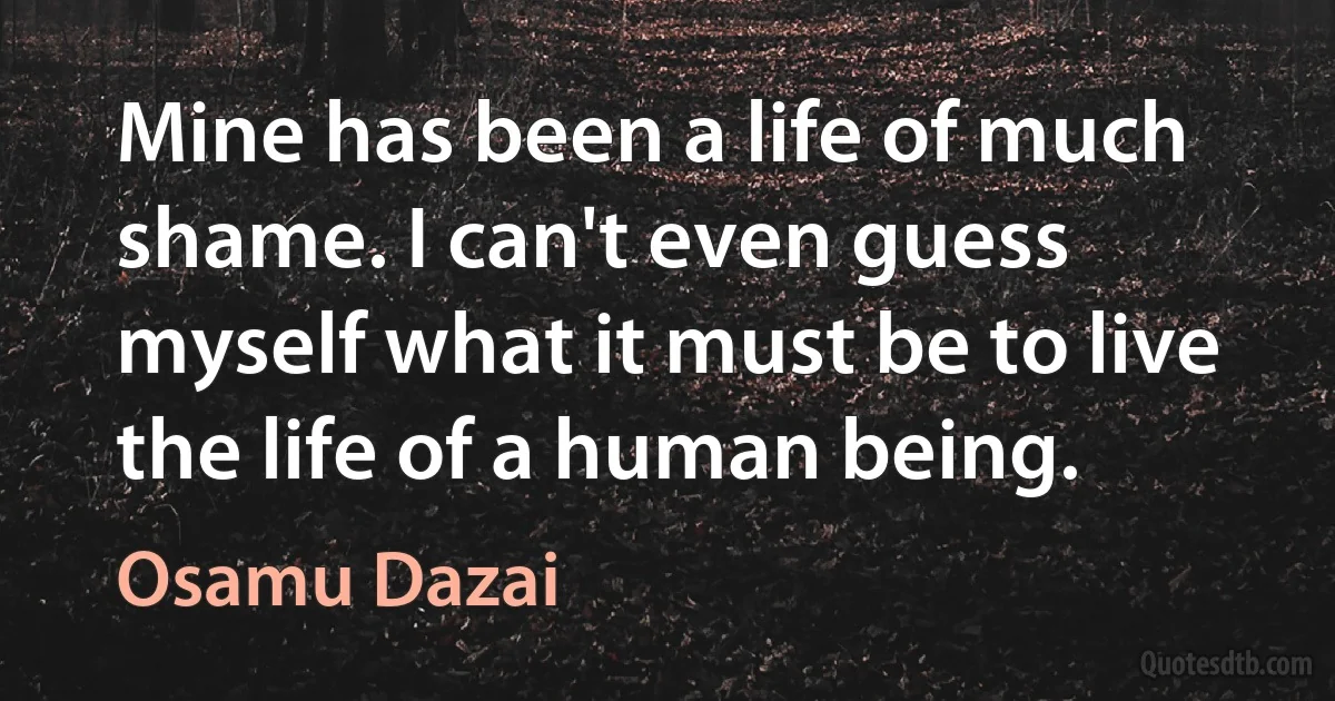 Mine has been a life of much shame. I can't even guess myself what it must be to live the life of a human being. (Osamu Dazai)