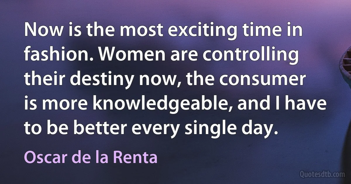 Now is the most exciting time in fashion. Women are controlling their destiny now, the consumer is more knowledgeable, and I have to be better every single day. (Oscar de la Renta)