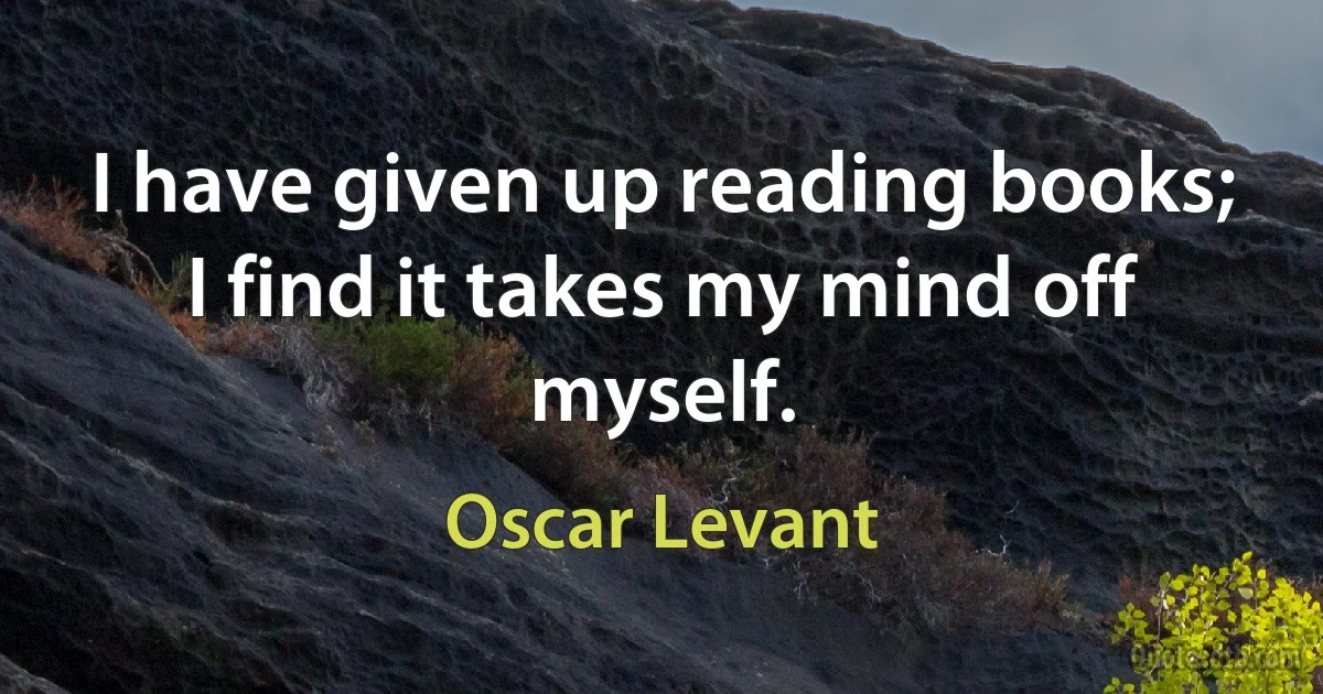 I have given up reading books; I find it takes my mind off myself. (Oscar Levant)