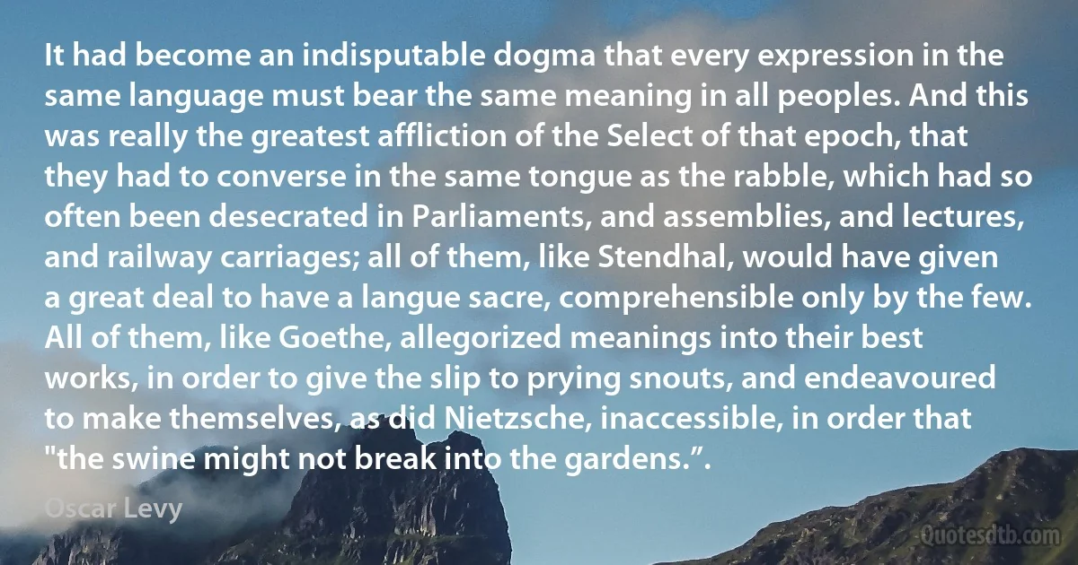 It had become an indisputable dogma that every expression in the same language must bear the same meaning in all peoples. And this was really the greatest affliction of the Select of that epoch, that they had to converse in the same tongue as the rabble, which had so often been desecrated in Parliaments, and assemblies, and lectures, and railway carriages; all of them, like Stendhal, would have given a great deal to have a langue sacre, comprehensible only by the few. All of them, like Goethe, allegorized meanings into their best works, in order to give the slip to prying snouts, and endeavoured to make themselves, as did Nietzsche, inaccessible, in order that "the swine might not break into the gardens.”. (Oscar Levy)