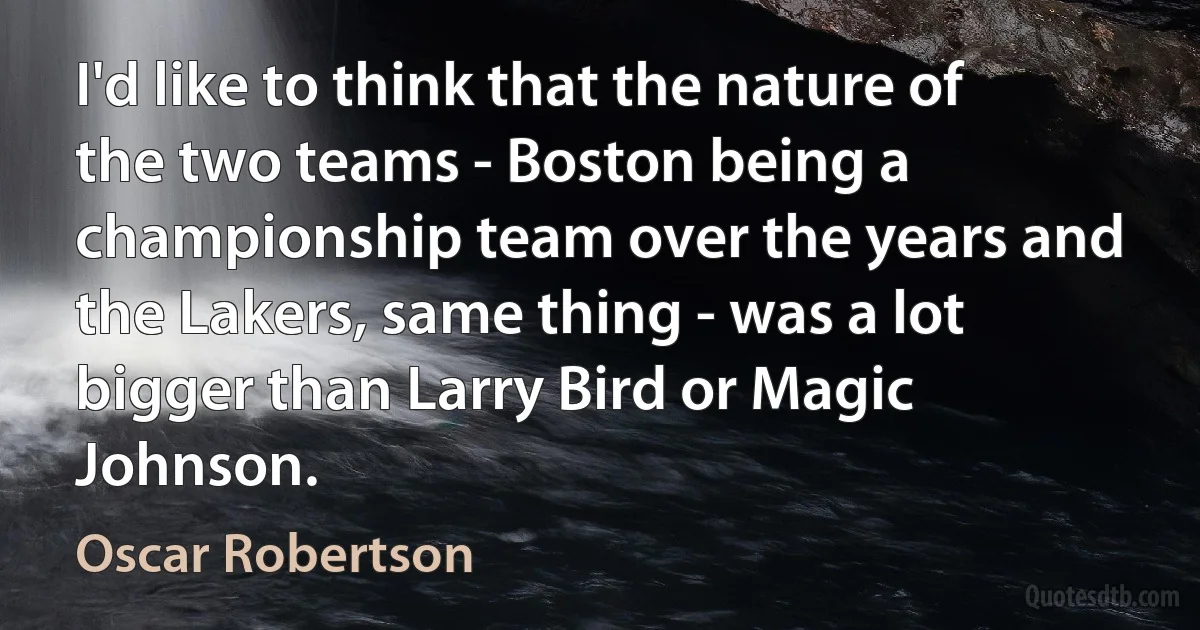 I'd like to think that the nature of the two teams - Boston being a championship team over the years and the Lakers, same thing - was a lot bigger than Larry Bird or Magic Johnson. (Oscar Robertson)