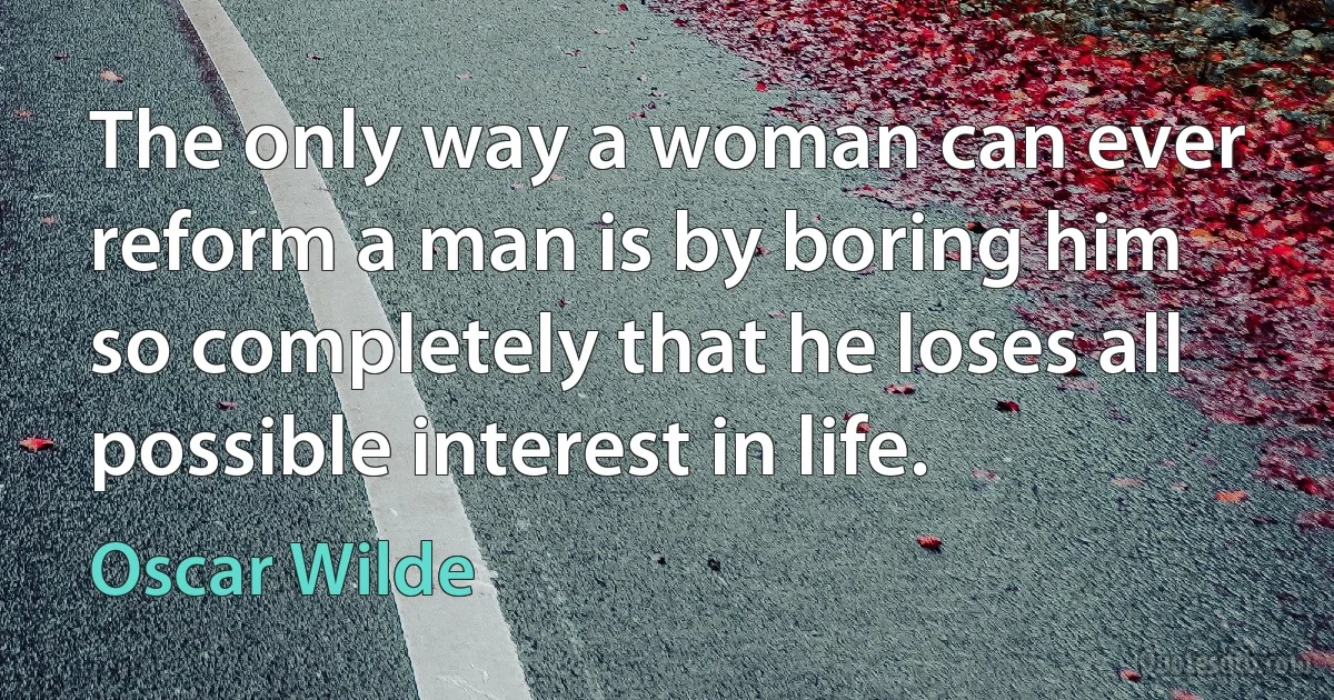 The only way a woman can ever reform a man is by boring him so completely that he loses all possible interest in life. (Oscar Wilde)