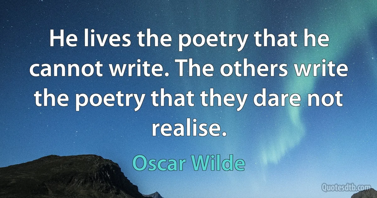 He lives the poetry that he cannot write. The others write the poetry that they dare not realise. (Oscar Wilde)