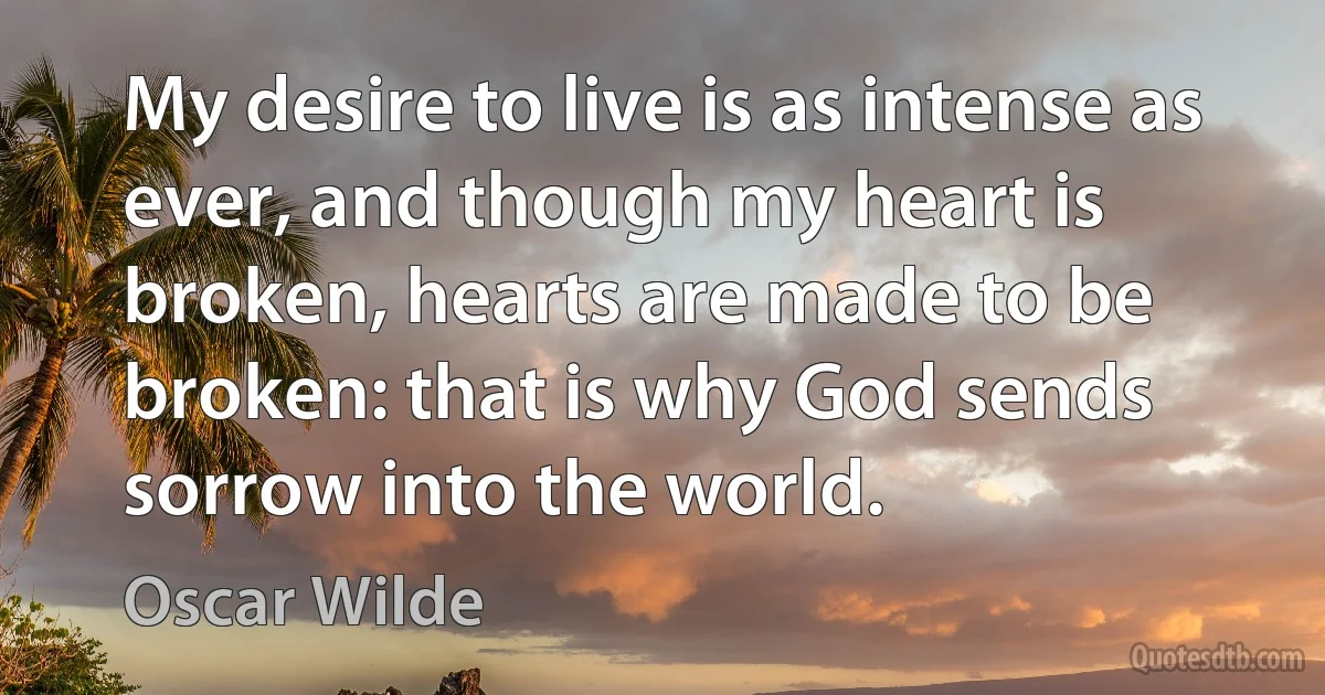 My desire to live is as intense as ever, and though my heart is broken, hearts are made to be broken: that is why God sends sorrow into the world. (Oscar Wilde)