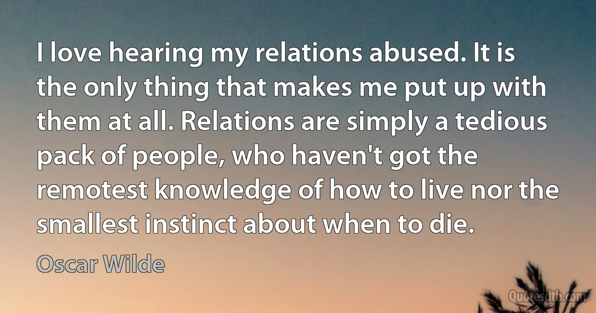 I love hearing my relations abused. It is the only thing that makes me put up with them at all. Relations are simply a tedious pack of people, who haven't got the remotest knowledge of how to live nor the smallest instinct about when to die. (Oscar Wilde)