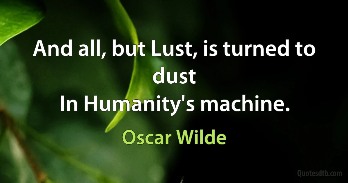 And all, but Lust, is turned to dust
In Humanity's machine. (Oscar Wilde)