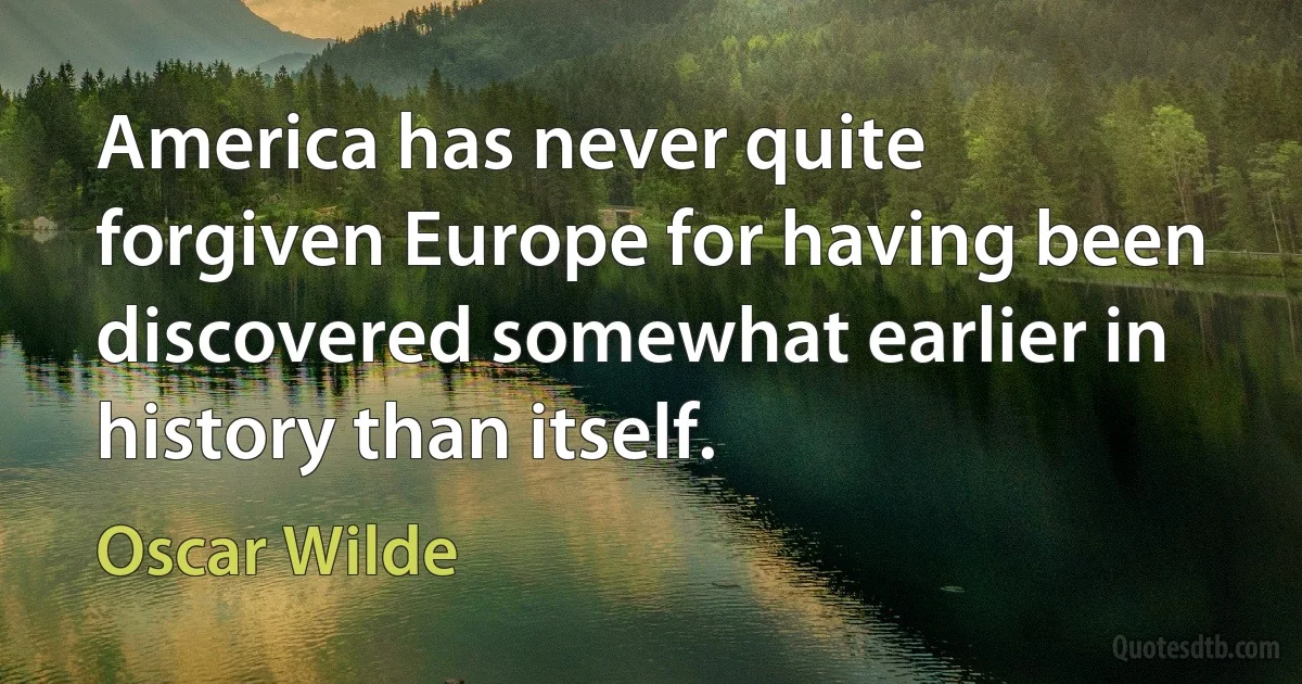 America has never quite forgiven Europe for having been discovered somewhat earlier in history than itself. (Oscar Wilde)