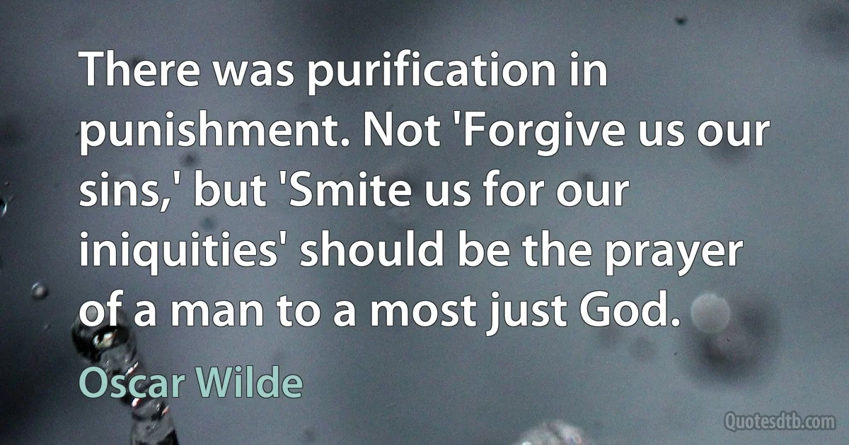 There was purification in punishment. Not 'Forgive us our sins,' but 'Smite us for our iniquities' should be the prayer of a man to a most just God. (Oscar Wilde)