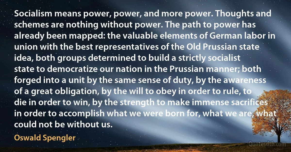 Socialism means power, power, and more power. Thoughts and schemes are nothing without power. The path to power has already been mapped: the valuable elements of German labor in union with the best representatives of the Old Prussian state idea, both groups determined to build a strictly socialist state to democratize our nation in the Prussian manner; both forged into a unit by the same sense of duty, by the awareness of a great obligation, by the will to obey in order to rule, to die in order to win, by the strength to make immense sacrifices in order to accomplish what we were born for, what we are, what could not be without us. (Oswald Spengler)