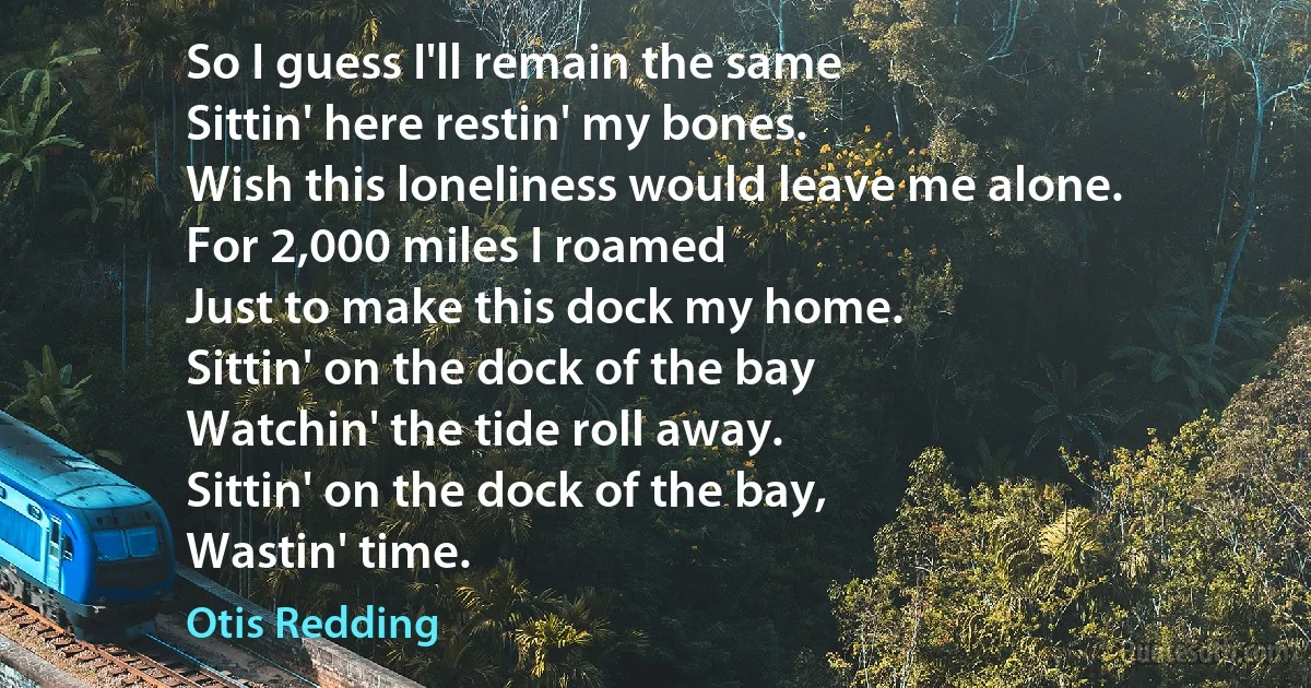 So I guess I'll remain the same
Sittin' here restin' my bones.
Wish this loneliness would leave me alone.
For 2,000 miles I roamed
Just to make this dock my home.
Sittin' on the dock of the bay
Watchin' the tide roll away.
Sittin' on the dock of the bay,
Wastin' time. (Otis Redding)