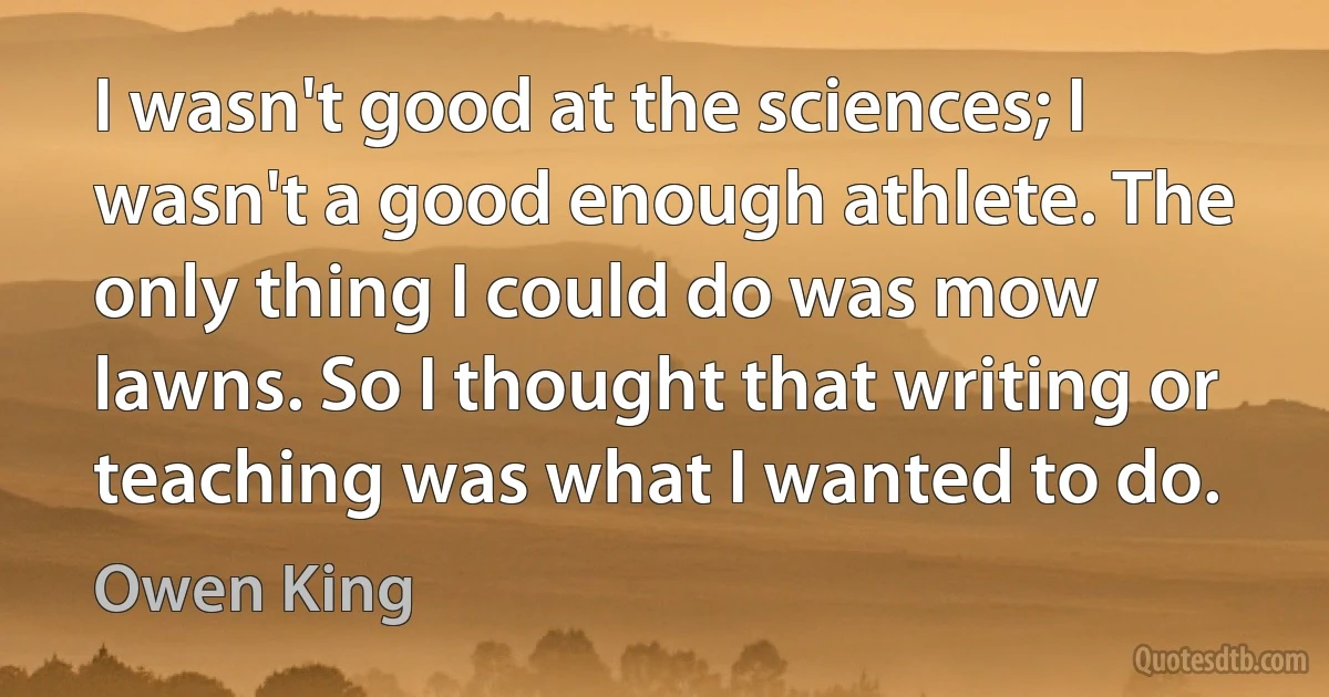 I wasn't good at the sciences; I wasn't a good enough athlete. The only thing I could do was mow lawns. So I thought that writing or teaching was what I wanted to do. (Owen King)