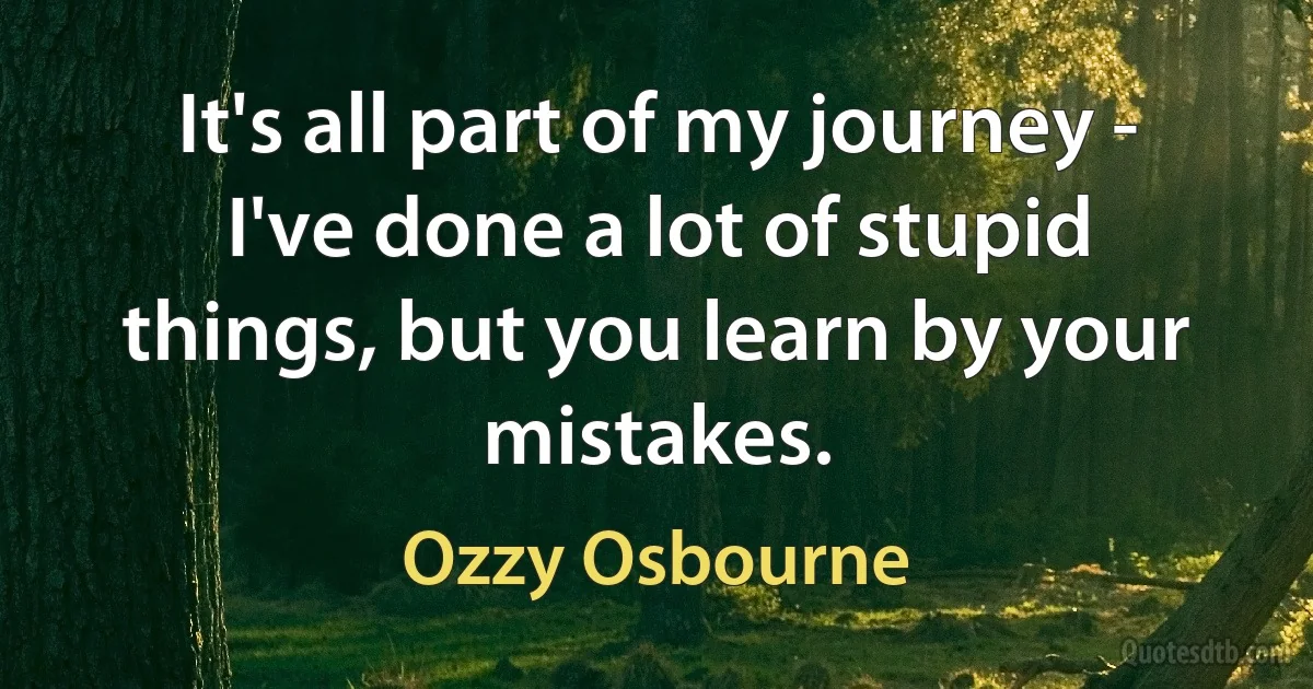 It's all part of my journey - I've done a lot of stupid things, but you learn by your mistakes. (Ozzy Osbourne)