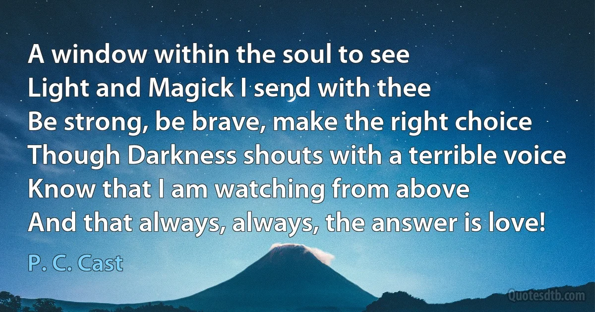 A window within the soul to see
Light and Magick I send with thee
Be strong, be brave, make the right choice
Though Darkness shouts with a terrible voice
Know that I am watching from above
And that always, always, the answer is love! (P. C. Cast)