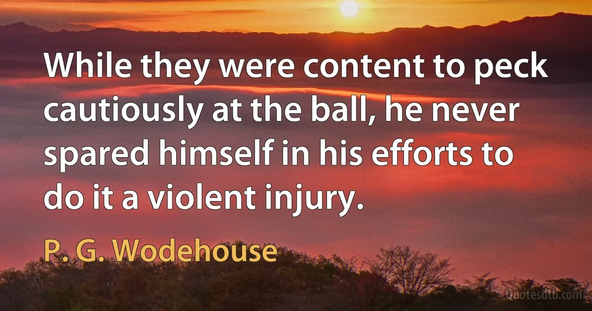 While they were content to peck cautiously at the ball, he never spared himself in his efforts to do it a violent injury. (P. G. Wodehouse)