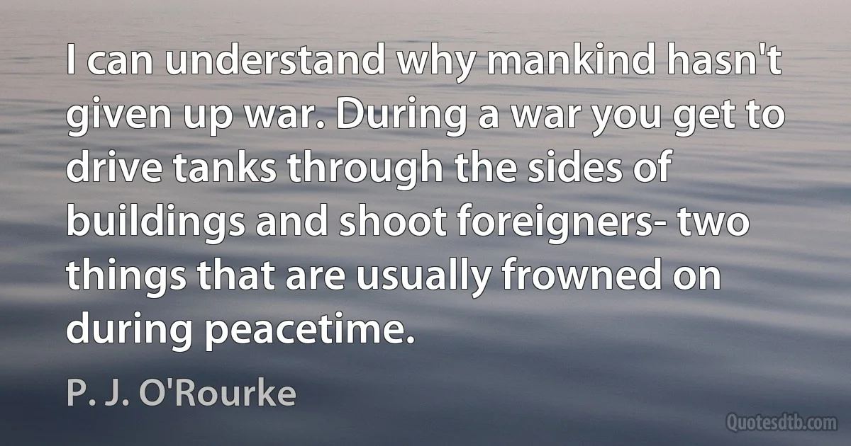 I can understand why mankind hasn't given up war. During a war you get to drive tanks through the sides of buildings and shoot foreigners- two things that are usually frowned on during peacetime. (P. J. O'Rourke)