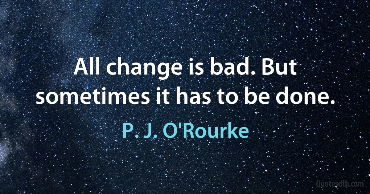 All change is bad. But sometimes it has to be done. (P. J. O'Rourke)