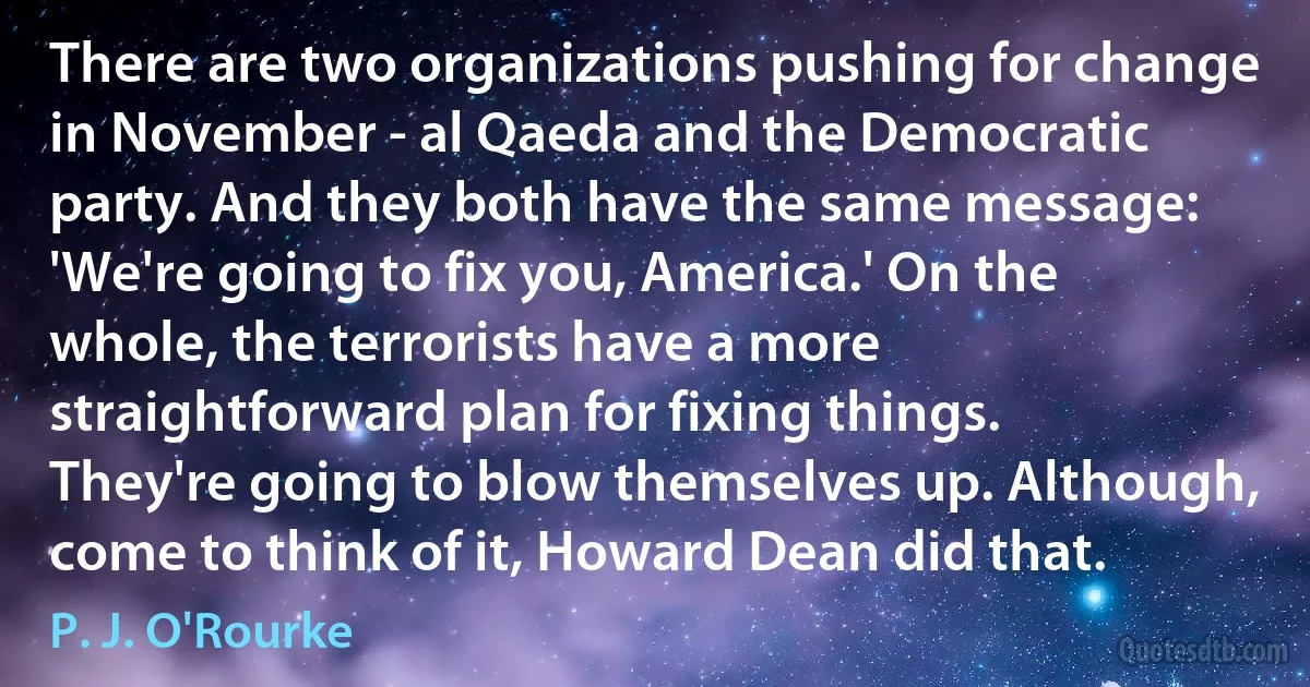 There are two organizations pushing for change in November - al Qaeda and the Democratic party. And they both have the same message: 'We're going to fix you, America.' On the whole, the terrorists have a more straightforward plan for fixing things. They're going to blow themselves up. Although, come to think of it, Howard Dean did that. (P. J. O'Rourke)