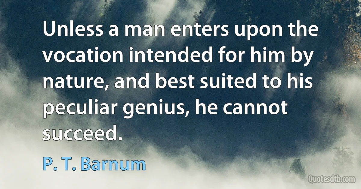 Unless a man enters upon the vocation intended for him by nature, and best suited to his peculiar genius, he cannot succeed. (P. T. Barnum)