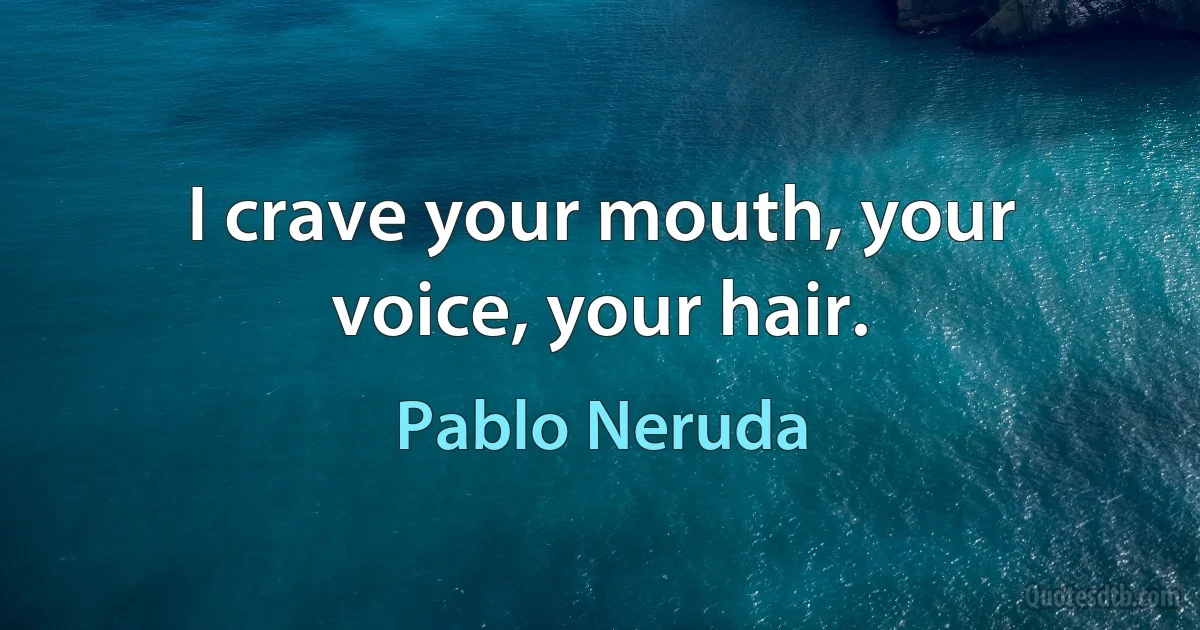 I crave your mouth, your voice, your hair. (Pablo Neruda)