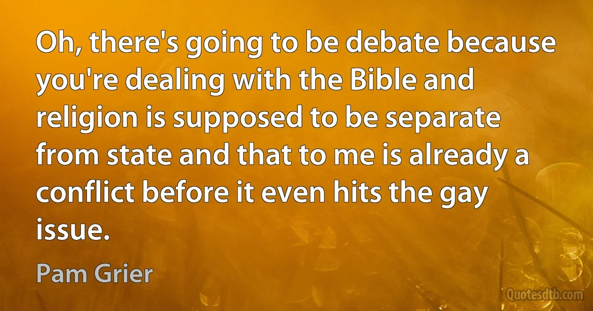 Oh, there's going to be debate because you're dealing with the Bible and religion is supposed to be separate from state and that to me is already a conflict before it even hits the gay issue. (Pam Grier)