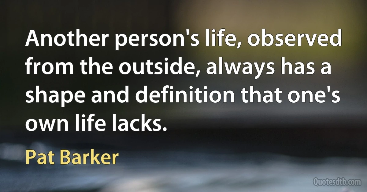 Another person's life, observed from the outside, always has a shape and definition that one's own life lacks. (Pat Barker)