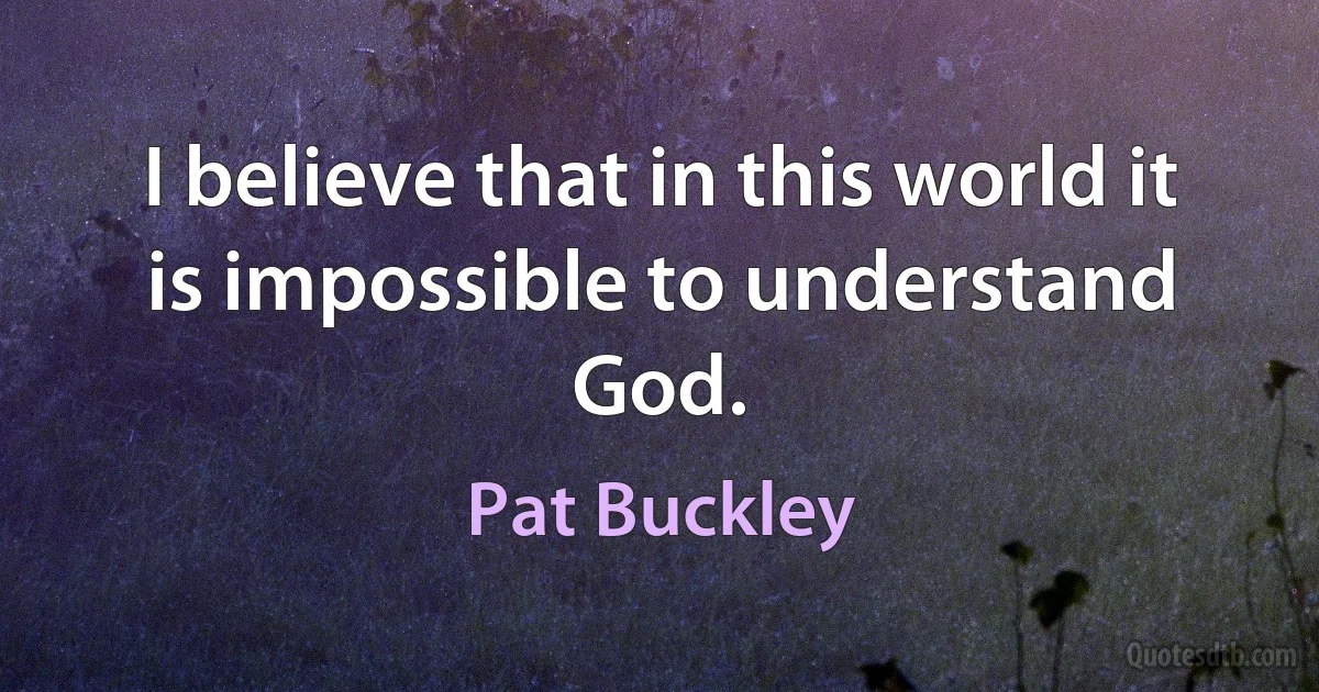 I believe that in this world it is impossible to understand God. (Pat Buckley)