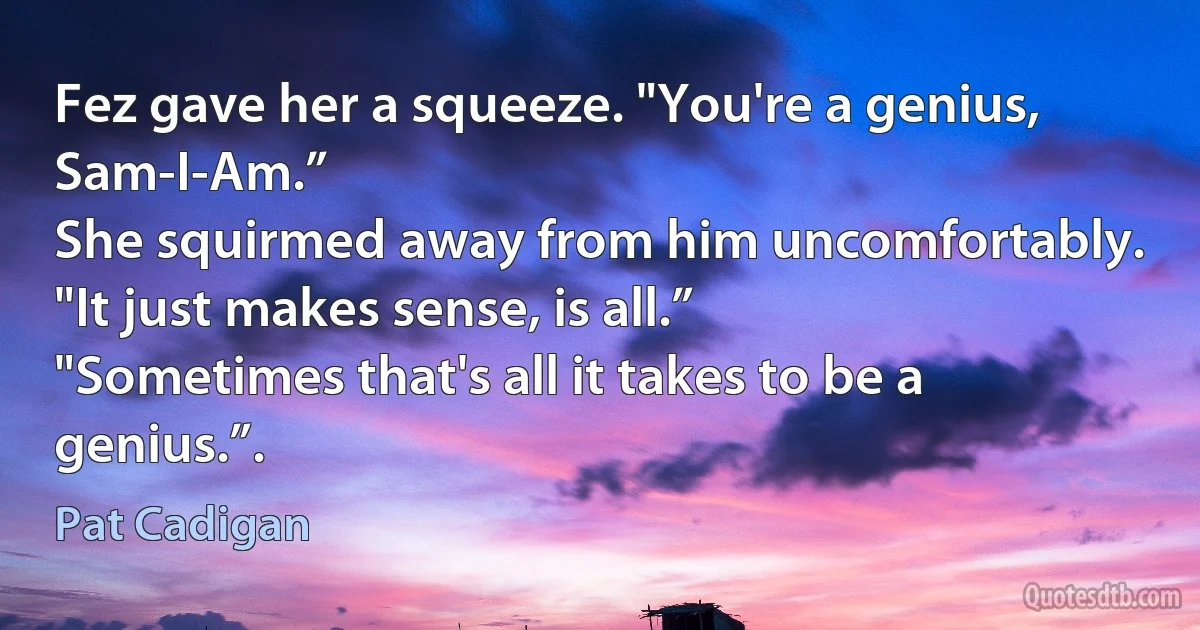 Fez gave her a squeeze. "You're a genius, Sam-I-Am.”
She squirmed away from him uncomfortably. "It just makes sense, is all.”
"Sometimes that's all it takes to be a genius.”. (Pat Cadigan)