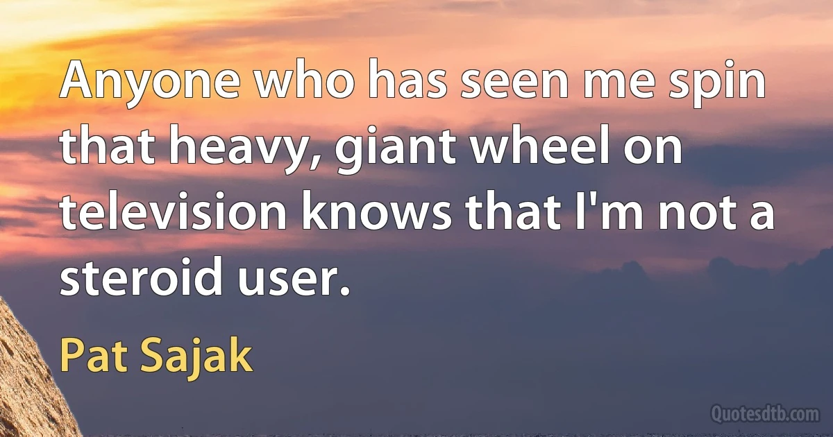 Anyone who has seen me spin that heavy, giant wheel on television knows that I'm not a steroid user. (Pat Sajak)