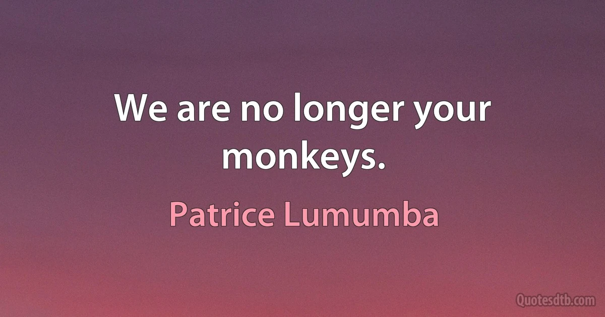 We are no longer your monkeys. (Patrice Lumumba)