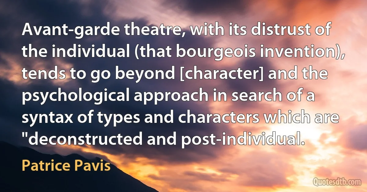 Avant-garde theatre, with its distrust of the individual (that bourgeois invention), tends to go beyond [character] and the psychological approach in search of a syntax of types and characters which are "deconstructed and post-individual. (Patrice Pavis)