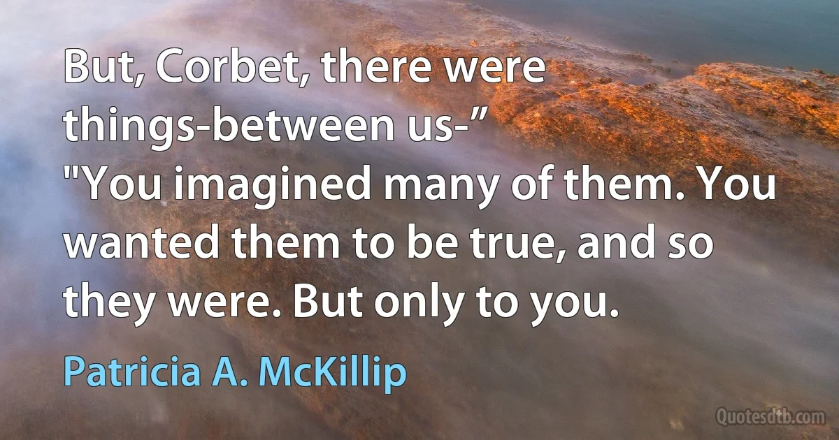 But, Corbet, there were things-between us-”
"You imagined many of them. You wanted them to be true, and so they were. But only to you. (Patricia A. McKillip)