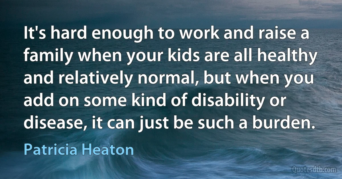 It's hard enough to work and raise a family when your kids are all healthy and relatively normal, but when you add on some kind of disability or disease, it can just be such a burden. (Patricia Heaton)