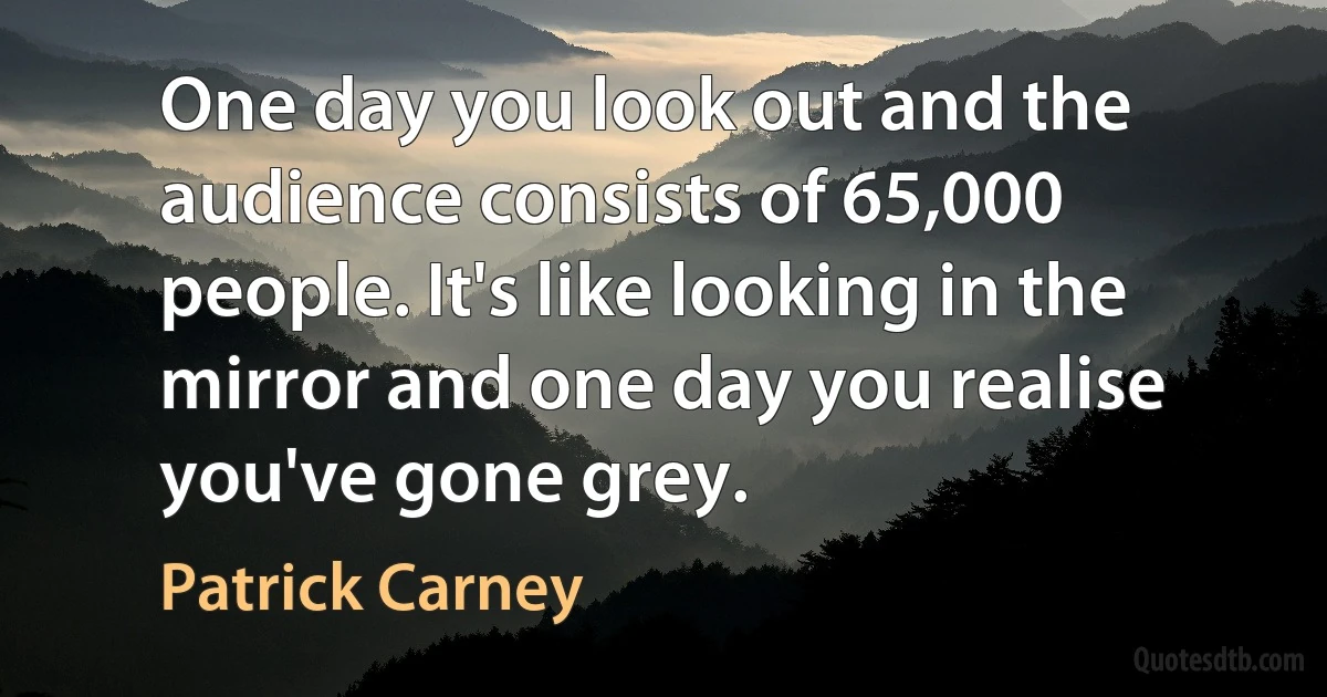 One day you look out and the audience consists of 65,000 people. It's like looking in the mirror and one day you realise you've gone grey. (Patrick Carney)