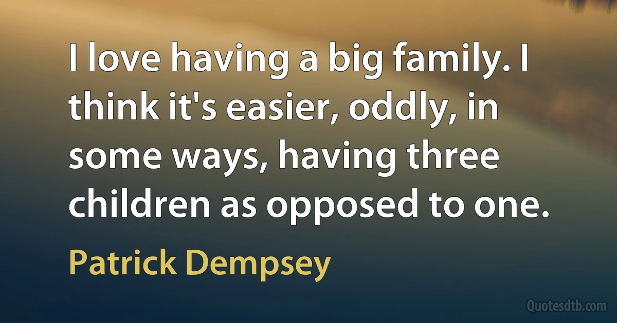 I love having a big family. I think it's easier, oddly, in some ways, having three children as opposed to one. (Patrick Dempsey)