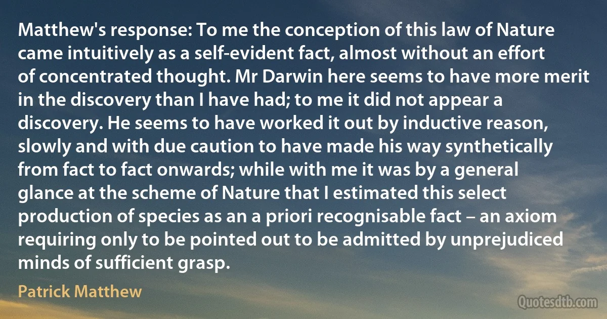 Matthew's response: To me the conception of this law of Nature came intuitively as a self-evident fact, almost without an effort of concentrated thought. Mr Darwin here seems to have more merit in the discovery than I have had; to me it did not appear a discovery. He seems to have worked it out by inductive reason, slowly and with due caution to have made his way synthetically from fact to fact onwards; while with me it was by a general glance at the scheme of Nature that I estimated this select production of species as an a priori recognisable fact – an axiom requiring only to be pointed out to be admitted by unprejudiced minds of sufficient grasp. (Patrick Matthew)