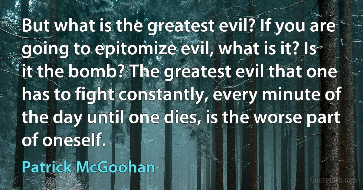 But what is the greatest evil? If you are going to epitomize evil, what is it? Is it the bomb? The greatest evil that one has to fight constantly, every minute of the day until one dies, is the worse part of oneself. (Patrick McGoohan)