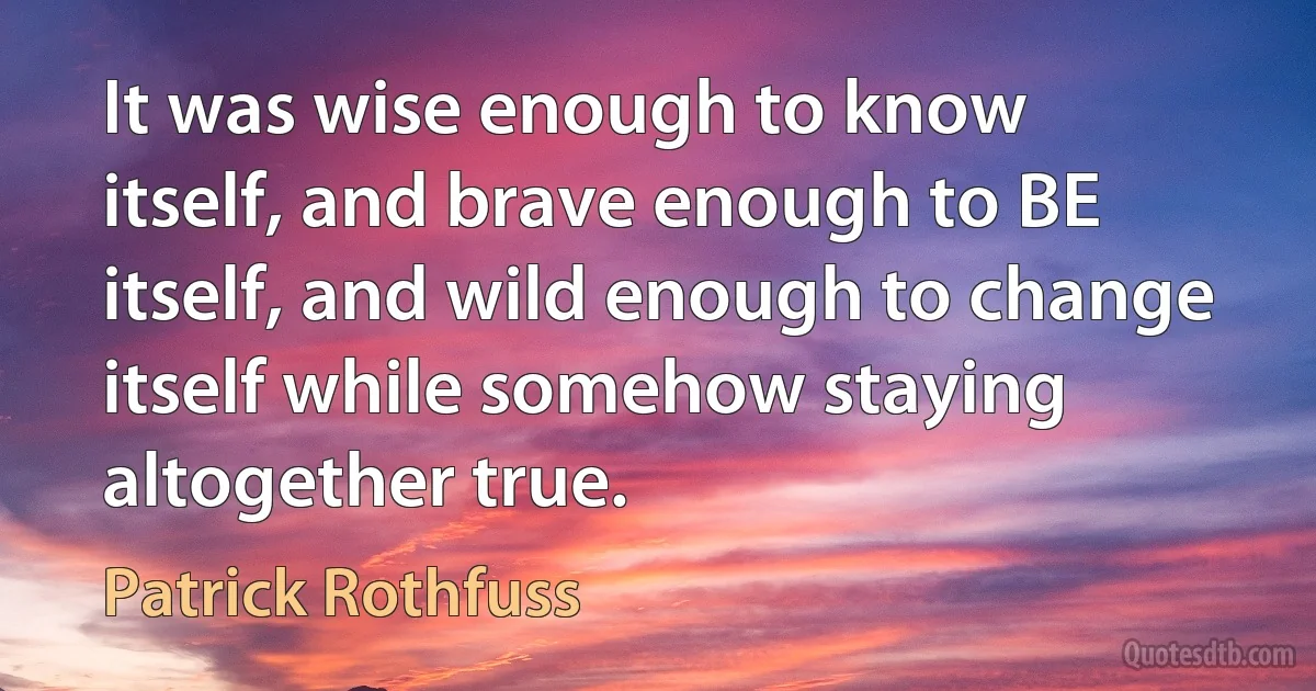 It was wise enough to know itself, and brave enough to BE itself, and wild enough to change itself while somehow staying altogether true. (Patrick Rothfuss)