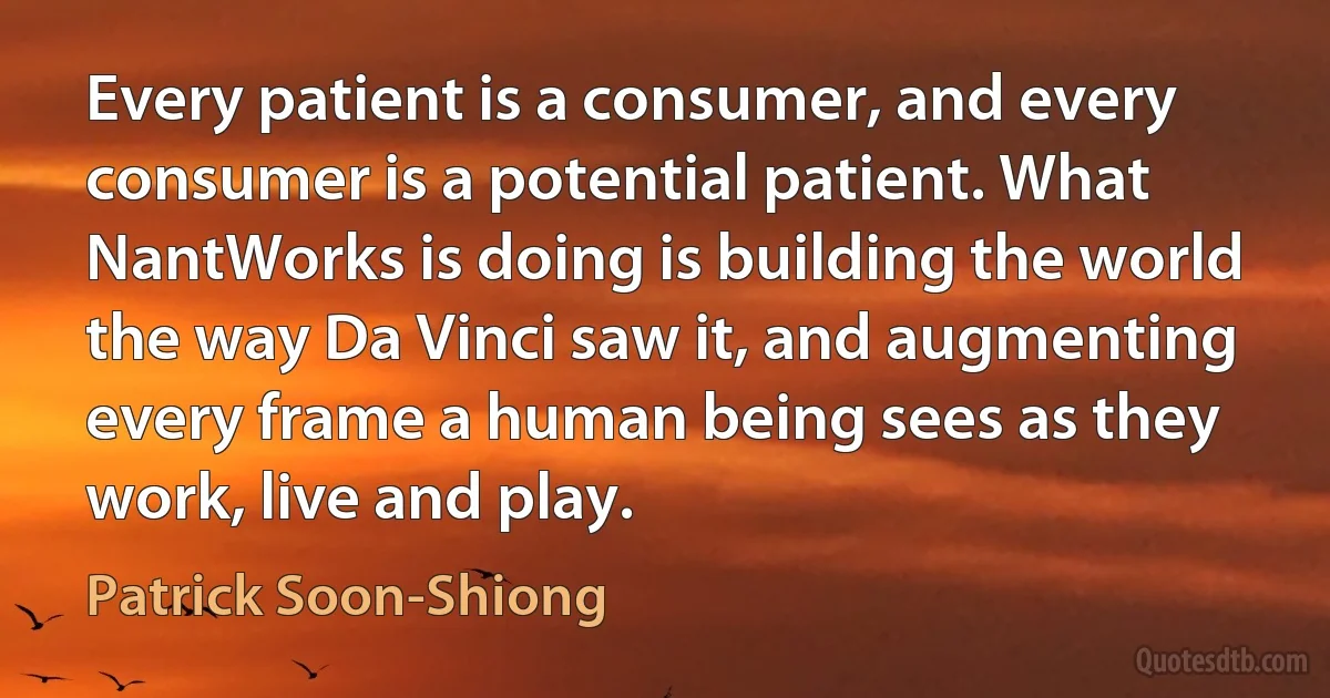 Every patient is a consumer, and every consumer is a potential patient. What NantWorks is doing is building the world the way Da Vinci saw it, and augmenting every frame a human being sees as they work, live and play. (Patrick Soon-Shiong)