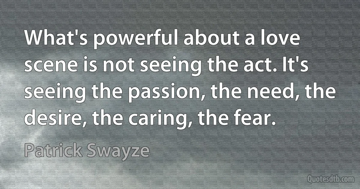 What's powerful about a love scene is not seeing the act. It's seeing the passion, the need, the desire, the caring, the fear. (Patrick Swayze)