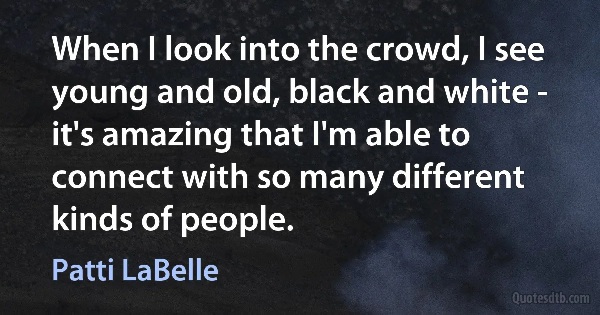 When I look into the crowd, I see young and old, black and white - it's amazing that I'm able to connect with so many different kinds of people. (Patti LaBelle)