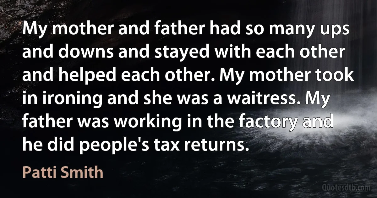 My mother and father had so many ups and downs and stayed with each other and helped each other. My mother took in ironing and she was a waitress. My father was working in the factory and he did people's tax returns. (Patti Smith)