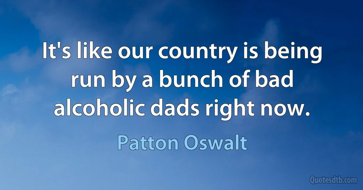 It's like our country is being run by a bunch of bad alcoholic dads right now. (Patton Oswalt)