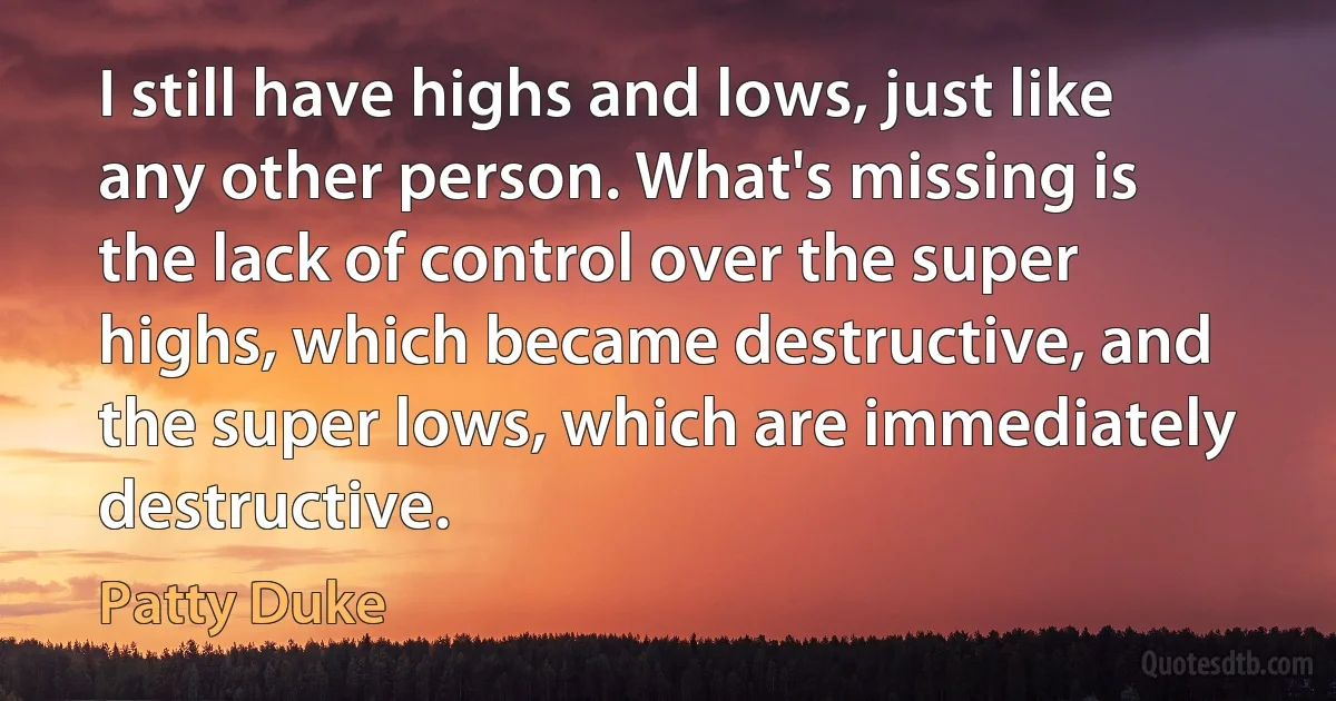 I still have highs and lows, just like any other person. What's missing is the lack of control over the super highs, which became destructive, and the super lows, which are immediately destructive. (Patty Duke)