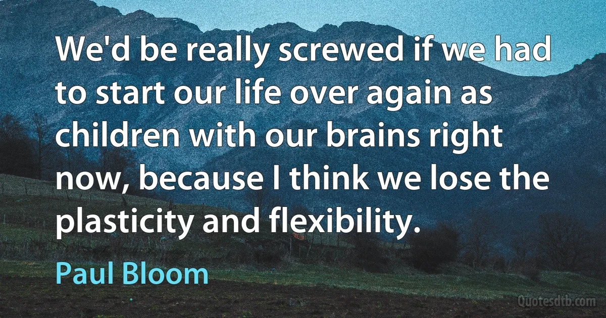 We'd be really screwed if we had to start our life over again as children with our brains right now, because I think we lose the plasticity and flexibility. (Paul Bloom)