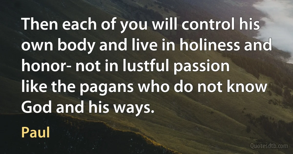 Then each of you will control his own body and live in holiness and honor- not in lustful passion like the pagans who do not know God and his ways. (Paul)