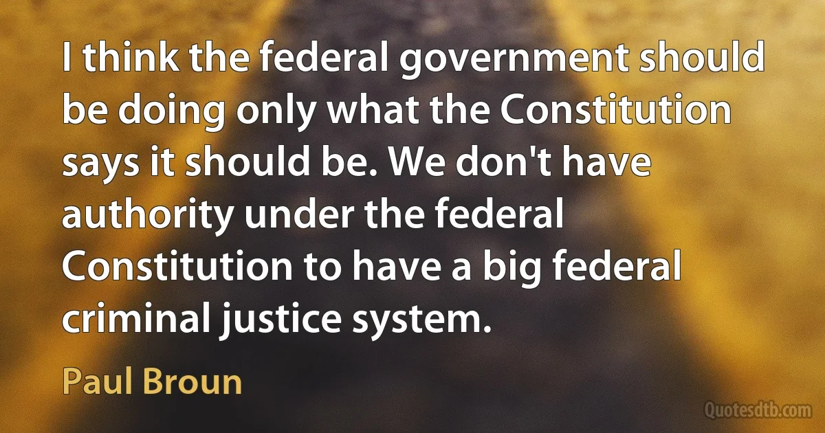 I think the federal government should be doing only what the Constitution says it should be. We don't have authority under the federal Constitution to have a big federal criminal justice system. (Paul Broun)