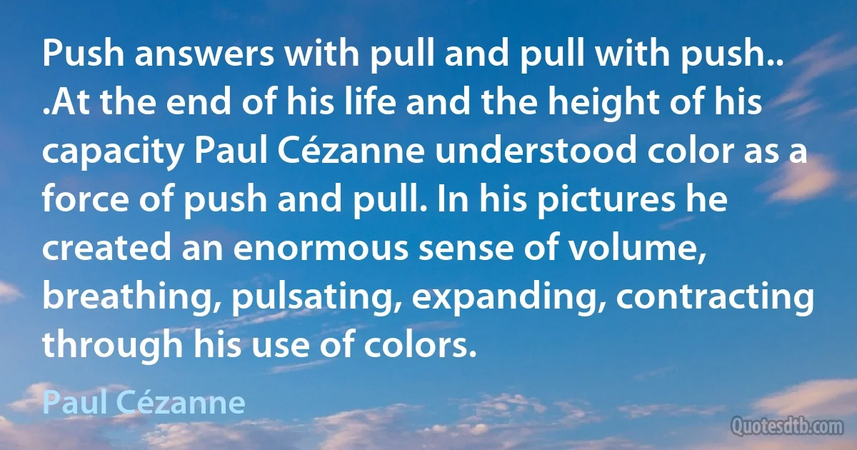 Push answers with pull and pull with push.. .At the end of his life and the height of his capacity Paul Cézanne understood color as a force of push and pull. In his pictures he created an enormous sense of volume, breathing, pulsating, expanding, contracting through his use of colors. (Paul Cézanne)