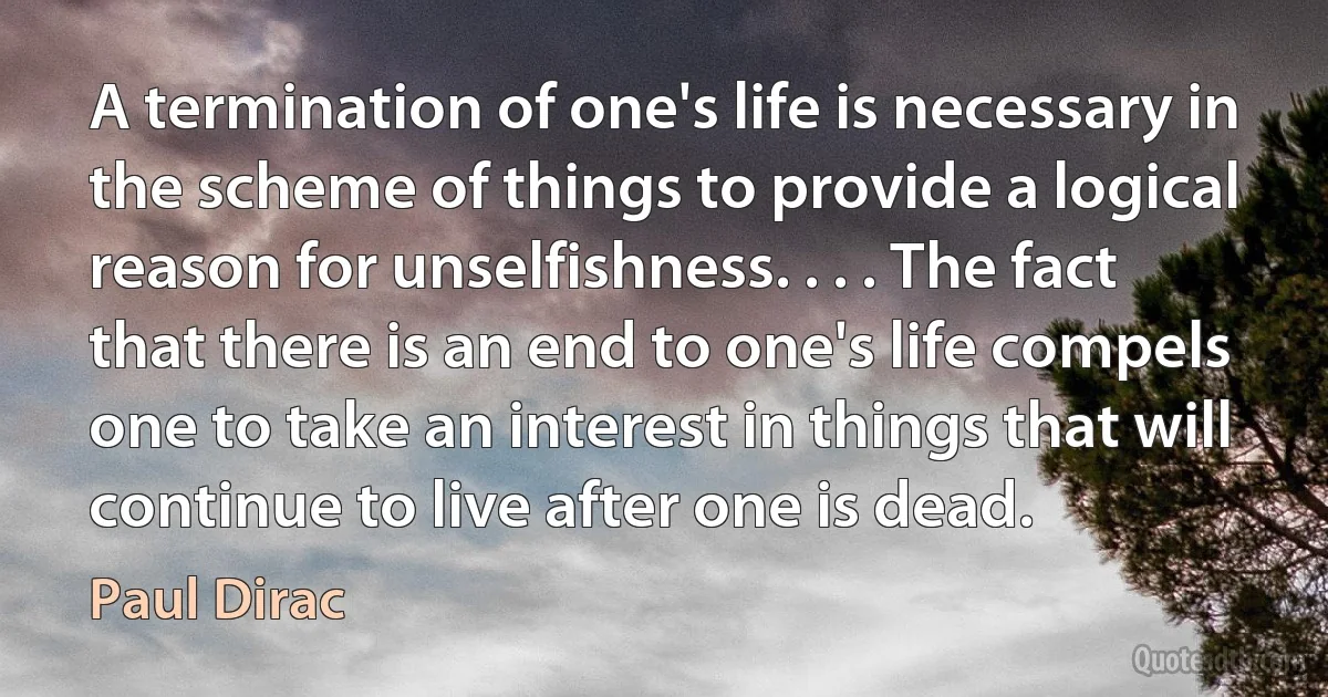 A termination of one's life is necessary in the scheme of things to provide a logical reason for unselfishness. . . . The fact that there is an end to one's life compels one to take an interest in things that will continue to live after one is dead. (Paul Dirac)