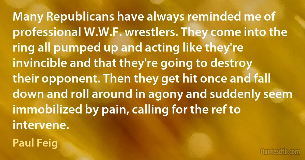 Many Republicans have always reminded me of professional W.W.F. wrestlers. They come into the ring all pumped up and acting like they're invincible and that they're going to destroy their opponent. Then they get hit once and fall down and roll around in agony and suddenly seem immobilized by pain, calling for the ref to intervene. (Paul Feig)